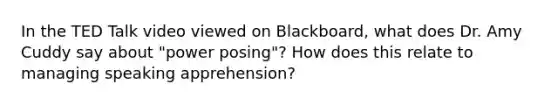 In the TED Talk video viewed on Blackboard, what does Dr. Amy Cuddy say about "power posing"? How does this relate to managing speaking apprehension?