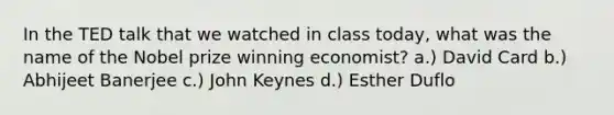 In the TED talk that we watched in class today, what was the name of the Nobel prize winning economist? a.) David Card b.) Abhijeet Banerjee c.) John Keynes d.) Esther Duflo