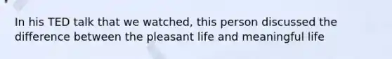 In his TED talk that we watched, this person discussed the difference between the pleasant life and meaningful life