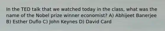 In the TED talk that we watched today in the class, what was the name of the Nobel prize winner economist? A) Abhijeet Banerjee B) Esther Duflo C) John Keynes D) David Card