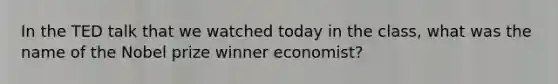 In the TED talk that we watched today in the class, what was the name of the Nobel prize winner economist?