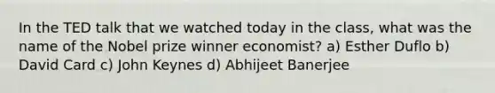 In the TED talk that we watched today in the class, what was the name of the Nobel prize winner economist? a) Esther Duflo b) David Card c) John Keynes d) Abhijeet Banerjee