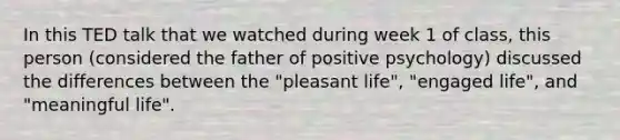 In this TED talk that we watched during week 1 of class, this person (considered the father of positive psychology) discussed the differences between the "pleasant life", "engaged life", and "meaningful life".