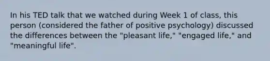 In his TED talk that we watched during Week 1 of class, this person (considered the father of positive psychology) discussed the differences between the "pleasant life," "engaged life," and "meaningful life".