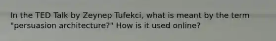 In the TED Talk by Zeynep Tufekci, what is meant by the term "persuasion architecture?" How is it used online?