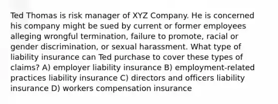 Ted Thomas is risk manager of XYZ Company. He is concerned his company might be sued by current or former employees alleging wrongful termination, failure to promote, racial or gender discrimination, or sexual harassment. What type of liability insurance can Ted purchase to cover these types of claims? A) employer liability insurance B) employment-related practices liability insurance C) directors and officers liability insurance D) workers compensation insurance