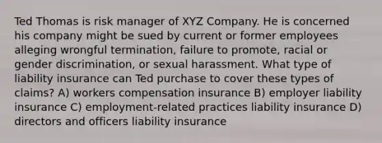 Ted Thomas is risk manager of XYZ Company. He is concerned his company might be sued by current or former employees alleging wrongful termination, failure to promote, racial or gender discrimination, or sexual harassment. What type of liability insurance can Ted purchase to cover these types of claims? A) workers compensation insurance B) employer liability insurance C) employment-related practices liability insurance D) directors and officers liability insurance