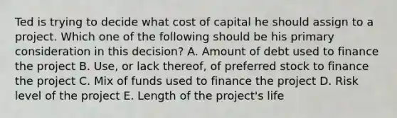 Ted is trying to decide what cost of capital he should assign to a project. Which one of the following should be his primary consideration in this decision? A. Amount of debt used to finance the project B. Use, or lack thereof, of preferred stock to finance the project C. Mix of funds used to finance the project D. Risk level of the project E. Length of the project's life