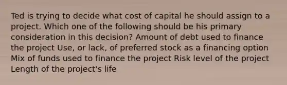 Ted is trying to decide what cost of capital he should assign to a project. Which one of the following should be his primary consideration in this decision? Amount of debt used to finance the project Use, or lack, of preferred stock as a financing option Mix of funds used to finance the project Risk level of the project Length of the project's life