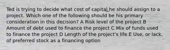 Ted is trying to decide what cost of capital he should assign to a project. Which one of the following should be his primary consideration in this decision? A Risk level of the project B Amount of debt used to finance the project C Mix of funds used to finance the project D Length of the project's life E Use, or lack, of preferred stock as a financing option