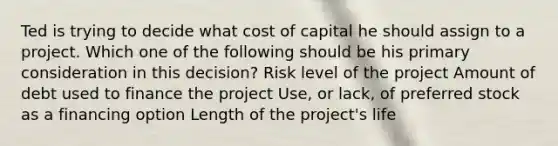 Ted is trying to decide what cost of capital he should assign to a project. Which one of the following should be his primary consideration in this decision? Risk level of the project Amount of debt used to finance the project Use, or lack, of preferred stock as a financing option Length of the project's life