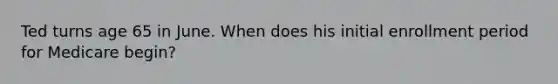 Ted turns age 65 in June. When does his initial enrollment period for Medicare begin?