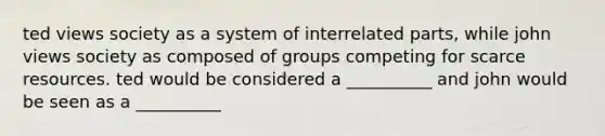 ted views society as a system of interrelated parts, while john views society as composed of groups competing for scarce resources. ted would be considered a __________ and john would be seen as a __________