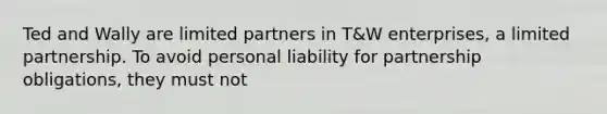 Ted and Wally are limited partners in T&W enterprises, a limited partnership. To avoid personal liability for partnership obligations, they must not