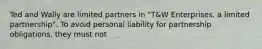 Ted and Wally are limited partners in "T&W Enterprises, a limited partnership". To avoid personal liability for partnership obligations, they must not