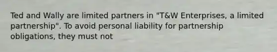 Ted and Wally are limited partners in "T&W Enterprises, a limited partnership". To avoid personal liability for partnership obligations, they must not