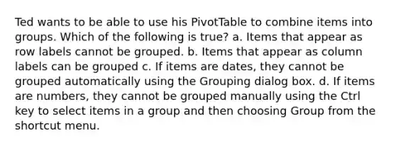 Ted wants to be able to use his PivotTable to combine items into groups. Which of the following is true? a. Items that appear as row labels cannot be grouped. b. Items that appear as column labels can be grouped c. If items are dates, they cannot be grouped automatically using the Grouping dialog box. d. If items are numbers, they cannot be grouped manually using the Ctrl key to select items in a group and then choosing Group from the shortcut menu.