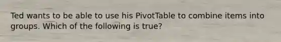 Ted wants to be able to use his PivotTable to combine items into groups. Which of the following is true?