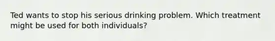 Ted wants to stop his serious drinking problem. Which treatment might be used for both individuals?