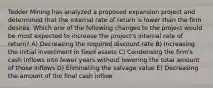 Tedder Mining has analyzed a proposed expansion project and determined that the internal rate of return is lower than the firm desires. Which one of the following changes to the project would be most expected to increase the project's internal rate of return? A) Decreasing the required discount rate B) Increasing the initial investment in fixed assets C) Condensing the firm's cash inflows into fewer years without lowering the total amount of those inflows D) Eliminating the salvage value E) Decreasing the amount of the final cash inflow