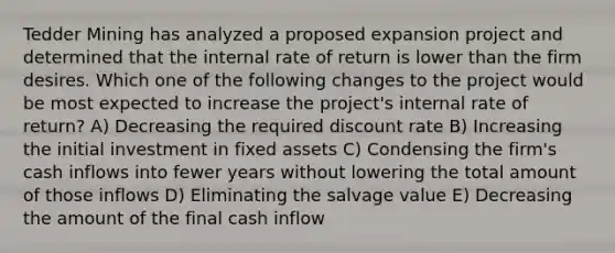 Tedder Mining has analyzed a proposed expansion project and determined that the internal rate of return is lower than the firm desires. Which one of the following changes to the project would be most expected to increase the project's internal rate of return? A) Decreasing the required discount rate B) Increasing the initial investment in fixed assets C) Condensing the firm's cash inflows into fewer years without lowering the total amount of those inflows D) Eliminating the salvage value E) Decreasing the amount of the final cash inflow