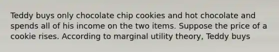 Teddy buys only chocolate chip cookies and hot chocolate and spends all of his income on the two items. Suppose the price of a cookie rises. According to marginal utility​ theory, Teddy buys