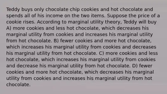 Teddy buys only chocolate chip cookies and hot chocolate and spends all of his income on the two items. Suppose the price of a cookie rises. According to marginal utility theory, Teddy will buy A) more cookies and less hot chocolate, which decreases his marginal utility from cookies and increases his marginal utility from hot chocolate. B) fewer cookies and more hot chocolate, which increases his marginal utility from cookies and decreases his marginal utility from hot chocolate. C) more cookies and less hot chocolate, which increases his marginal utility from cookies and decrease his marginal utility from hot chocolate. D) fewer cookies and more hot chocolate, which decreases his marginal utility from cookies and increases his marginal utility from hot chocolate.