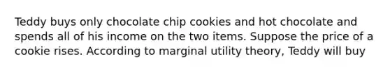 Teddy buys only chocolate chip cookies and hot chocolate and spends all of his income on the two items. Suppose the price of a cookie rises. According to marginal utility​ theory, Teddy will buy