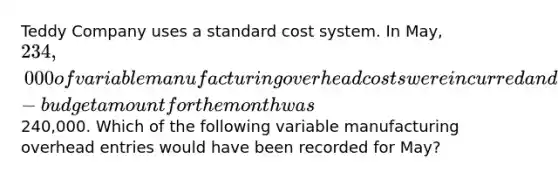 Teddy Company uses a standard cost system. In May, 234,000 of variable manufacturing overhead costs were incurred and the flexible-budget amount for the month was240,000. Which of the following variable manufacturing overhead entries would have been recorded for May?