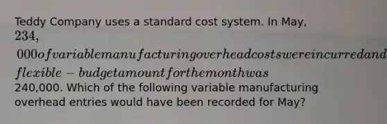 Teddy Company uses a standard cost system. In​ May, 234,000 of variable manufacturing overhead costs were incurred and the​ flexible-budget amount for the month was​240,000. Which of the following variable manufacturing overhead entries would have been recorded for​ May?