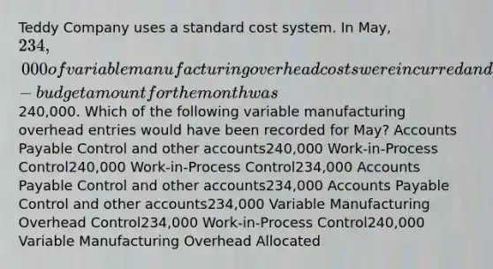 Teddy Company uses a standard cost system. In May, 234,000 of variable manufacturing overhead costs were incurred and the flexible-budget amount for the month was240,000. Which of the following variable manufacturing overhead entries would have been recorded for May? Accounts Payable Control and other accounts240,000 Work-in-Process Control240,000 Work-in-Process Control234,000 Accounts Payable Control and other accounts234,000 Accounts Payable Control and other accounts234,000 Variable Manufacturing Overhead Control234,000 Work-in-Process Control240,000 Variable Manufacturing Overhead Allocated