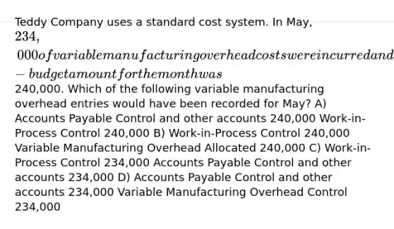 Teddy Company uses a standard cost system. In May, 234,000 of variable manufacturing overhead costs were incurred and the flexible-budget amount for the month was240,000. Which of the following variable manufacturing overhead entries would have been recorded for May? A) Accounts Payable Control and other accounts 240,000 Work-in-Process Control 240,000 B) Work-in-Process Control 240,000 Variable Manufacturing Overhead Allocated 240,000 C) Work-in-Process Control 234,000 Accounts Payable Control and other accounts 234,000 D) Accounts Payable Control and other accounts 234,000 Variable Manufacturing Overhead Control 234,000