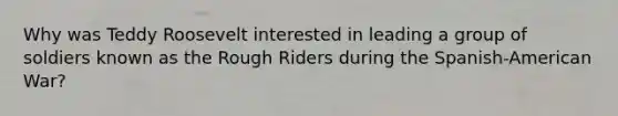 Why was Teddy Roosevelt interested in leading a group of soldiers known as the Rough Riders during the Spanish-American War?