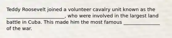 Teddy Roosevelt joined a volunteer cavalry unit known as the ________________________, who were involved in the largest land battle in Cuba. This made him the most famous _______________ of the war.