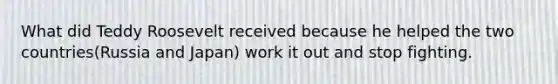 What did Teddy Roosevelt received because he helped the two countries(Russia and Japan) work it out and stop fighting.