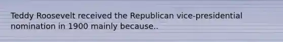 Teddy Roosevelt received the Republican vice-presidential nomination in 1900 mainly because..