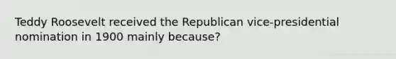 Teddy Roosevelt received the Republican vice-presidential nomination in 1900 mainly because?