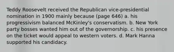 Teddy Roosevelt received the Republican vice-presidential nomination in 1900 mainly because (page 646) a. his progressivism balanced McKinley's conservatism. b. New York party bosses wanted him out of the governorship. c. his presence on the ticket would appeal to western voters. d. Mark Hanna supported his candidacy.