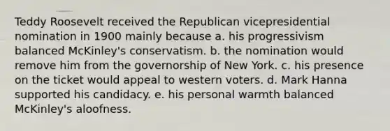 Teddy Roosevelt received the Republican vicepresidential nomination in 1900 mainly because a. his progressivism balanced McKinley's conservatism. b. the nomination would remove him from the governorship of New York. c. his presence on the ticket would appeal to western voters. d. Mark Hanna supported his candidacy. e. his personal warmth balanced McKinley's aloofness.