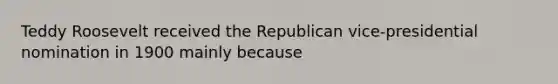 Teddy Roosevelt received the Republican vice-presidential nomination in 1900 mainly because