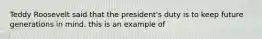 Teddy Roosevelt said that the president's duty is to keep future generations in mind. this is an example of