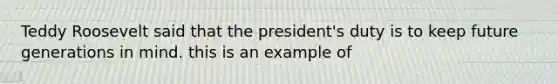 Teddy Roosevelt said that the president's duty is to keep future generations in mind. this is an example of