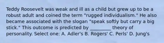 Teddy Roosevelt was weak and ill as a child but grew up to be a robust adult and coined the term "rugged individualism." He also became associated with the slogan "speak softly but carry a big stick." This outcome is predicted by _________ theory of personality. Select one: A. Adler's B. Rogers' C. Perls' D. Jung's