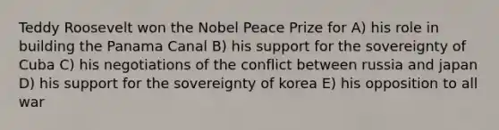 Teddy Roosevelt won the Nobel Peace Prize for A) his role in building the Panama Canal B) his support for the sovereignty of Cuba C) his negotiations of the conflict between russia and japan D) his support for the sovereignty of korea E) his opposition to all war