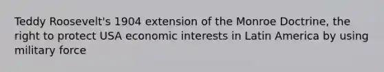 Teddy Roosevelt's 1904 extension of the Monroe Doctrine, the right to protect USA economic interests in Latin America by using military force