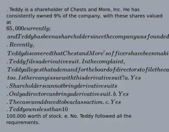 . Teddy is a shareholder of Chests and More, Inc. He has consistently owned 9% of the company, with these shares valued at 65,000 currently; and Teddy has been a shareholder since the company was founded. Recently, Teddy discovered that Chest and More's officers have been making poor business decisions that put the company further and further into debt. Teddy files a derivative suit. In the complaint, Teddy alleges that a demand for the board of directors to file the case would have been futile because most of its members were officers, too. Is there any issue with this derivative suit? a. Yes. Shareholders cannot bring derivative suits. Only a director can bring a derivative suit. b. Yes.The case would need to be a class action. c. Yes. Teddy owns less than 10% of the shares. d. Yes. Teddy owns less than100,000 worth of stock. e. No. Teddy followed all the requirements.