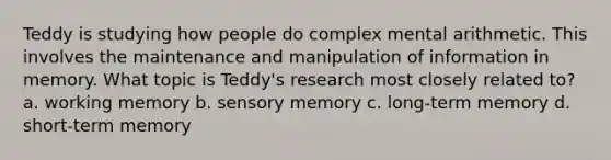 Teddy is studying how people do complex mental arithmetic. This involves the maintenance and manipulation of information in memory. What topic is Teddy's research most closely related to? a. working memory b. sensory memory c. long-term memory d. short-term memory