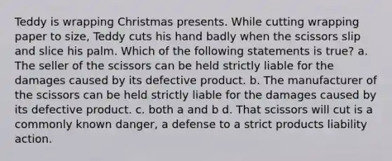 Teddy is wrapping Christmas presents. While cutting wrapping paper to size, Teddy cuts his hand badly when the scissors slip and slice his palm. Which of the following statements is true? a. The seller of the scissors can be held strictly liable for the damages caused by its defective product. b. The manufacturer of the scissors can be held strictly liable for the damages caused by its defective product. c. both a and b d. That scissors will cut is a commonly known danger, a defense to a strict products liability action.