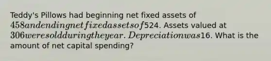 Teddy's Pillows had beginning net fixed assets of 458 and ending net fixed assets of524. Assets valued at 306 were sold during the year. Depreciation was16. What is the amount of net capital spending?