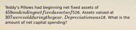 Teddy's Pillows had beginning net fixed assets of 459 and ending net fixed assets of526. Assets valued at 307 were sold during the year. Depreciation was18. What is the amount of net capital spending?